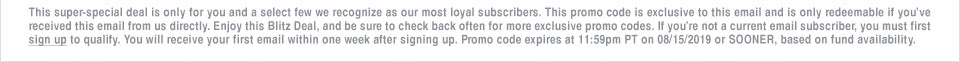 This super-special deal is only for you and a select few we recognize as our most loyal subscribers. This promo code is exclusive to this email and is only redeemable if youve received this email from us directly. Enjoy this Blitz Deal, and be sure to check back often for more exclusive promo codes. If youre not a current email subscriber, you must first sign up to qualify. You will receive your first email within one week after signing up. Promo code expires at 11:59pm PT on 08/15/2019 or SOONER, based on fund availability.
