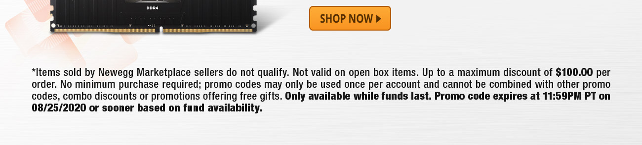 *Items sold by Newegg Marketplace sellers do not qualify. Not valid on open box items. Up to a maximum discount of $100.00 per order. No minimum purchase required; promo codes may only be used once per account and cannot be combined with other promo codes, combo discounts or promotions offering free gifts. Only available while funds last. Promo code expires at 11:59PM PT on 08/25/2020 or sooner based on fund availability.