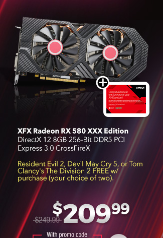 XFX Radeon RX 580 XXX EditionDirectX 12 8GB 256-Bit DDR5 PCI Express 3.0 CrossFireXResident Evil 2, Devil May Cry 5, or Tom Clancy's The Division 2 FREE w/ purchase (your choice of two). $209.99