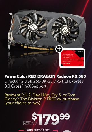 PowerColor RED DRAGON Radeon RX 580
DirectX 12 8GB 256-Bit GDDR5 PCI Express 3.0 CrossFireX Support

Resident Evil 2, Devil May Cry 5, or Tom Clancy's The Division 2 FREE w/ purchase (your choice of two). $179.99

