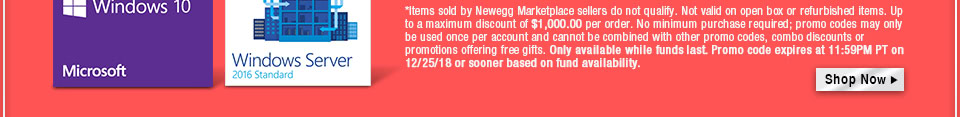 *Items sold by Newegg Marketplace sellers do not qualify. Not valid on open box or refurbished items. Up to a maximum discount of $1,000.00 per order. No minimum purchase required; promo codes may only be used once per account and cannot be combined with other promo codes, combo discounts or promotions offering free gifts. Only available while funds last. Promo code expires at 11:59PM PT on 12/25/18 or sooner based on fund availability.  