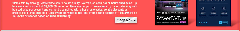 *Items sold by Newegg Marketplace sellers do not qualify. Not valid on open box or refurbished items. Up to a maximum discount of $1,000.00 per order. No minimum purchase required; promo codes may only be used once per account and cannot be combined with other promo codes, combo discounts or promotions offering free gifts. Only available while funds last. Promo code expires at 11:59PM PT on 12/25/18 or sooner based on fund availability. 