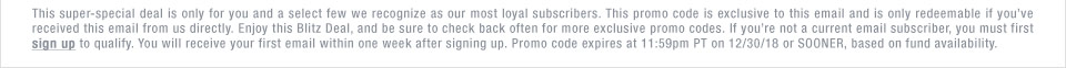 This super-special deal is only for you and a select few we recognize as our most loyal subscribers. This promo code is exclusive to this email and is only redeemable if youve received this email from us directly. Enjoy this Blitz Deal, and be sure to check back often for more exclusive promo codes. If youre not a current email subscriber, you must first sign up to qualify. You will receive your first email within one week after signing up. Promo code expires at 11:59pm PT on 12/30/18 or SOONER, based on fund availability.