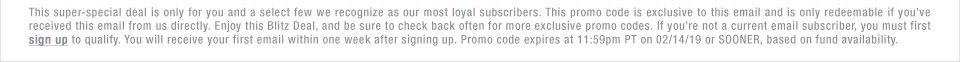 This super-special deal is only for you and a select few we recognize as our most loyal subscribers. This promo code is exclusive to this email and is only redeemable if you�ve received this email from us directly. Enjoy this Blitz Deal, and be sure to check back often for more exclusive promo codes. If you�re not a current email subscriber, you must first sign up to qualify. You will receive your first email within one week after signing up. Promo code expires at 11:59pm PT on 02/14/19 or SOONER, based on fund availability.