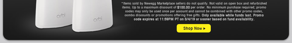 *Items sold by Newegg Marketplace sellers do not qualify. Not valid on open box and refurbished items. Up to a maximum discount of $100.00 per order. No minimum purchase required; promo codes may only be used once per account and cannot be combined with other promo codes, combo discounts or promotions offering free gifts. Only available while funds last. Promo code expires at 11:59PM PT on 3/4/19 or sooner based on fund availability.