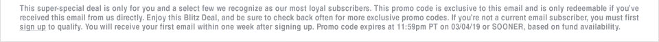 This super-special deal is only for you and a select few we recognize as our most loyal subscribers. This promo code is exclusive to this email and is only redeemable if you've received this email from us directly. Enjoy this Blitz Deal, and be sure to check back often for more exclusive promo codes. If you're not a current email subscriber, you must first sign up to qualify. You will receive your first email within one week after signing up. Promo code expires at 11:59pm PT on 03/04/19 or SOONER, based on fund availability.