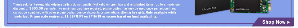 *Items sold by Newegg Marketplace sellers do not qualify. Not valid on open box and refurbished items. Up to a maximum discount of $500.00 per order. No minimum purchase required; promo codes may only be used once per account and cannot be combined with other promo codes, combo discounts or promotions offering free gifts. Only available while funds last. Promo code expires at 11:59PM PT on 2/15/19 or sooner based on fund availability.