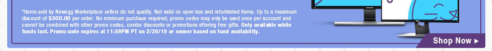 *Items sold by Newegg Marketplace sellers do not qualify. Not valid on open box and refurbished items. Up to a maximum discount of $300.00 per order. No minimum purchase required; promo codes may only be used once per account and cannot be combined with other promo codes, combo discounts or promotions offering free gifts. Only available while funds last. Promo code expires at 11:59PM PT on 2/20/19 or sooner based on fund availability.