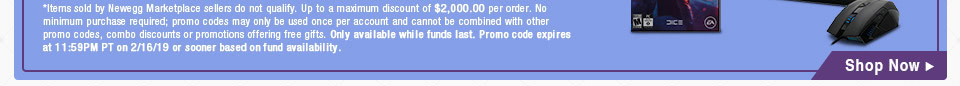 *Items sold by Newegg Marketplace sellers do not qualify. Up to a maximum discount of $2,000.00 per order. No minimum purchase required; promo codes may only be used once per account and cannot be combined with other promo codes, combo discounts or promotions offering free gifts. Only available while funds last. Promo code expires at 11:59PM PT on 2/16/19 or sooner based on fund availability.