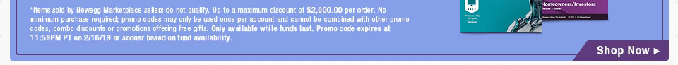 *Items sold by Newegg Marketplace sellers do not qualify. Up to a maximum discount of $2,000.00 per order. No minimum purchase required; promo codes may only be used once per account and cannot be combined with other promo codes, combo discounts or promotions offering free gifts. Only available while funds last. Promo code expires at 11:59PM PT on 2/16/19 or sooner based on fund availability.