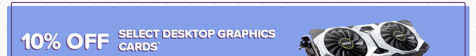 10% OFF SELECT DESKTOP GRAPHICS CARDS*