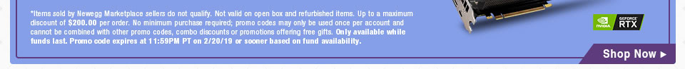 *Items sold by Newegg Marketplace sellers do not qualify. Not valid on open box and refurbished items. Up to a maximum discount of $200.00 per order. No minimum purchase required; promo codes may only be used once per account and cannot be combined with other promo codes, combo discounts or promotions offering free gifts. Only available while funds last. Promo code expires at 11:59PM PT on 2/20/19 or sooner based on fund availability.