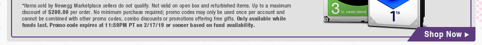*Items sold by Newegg Marketplace sellers do not qualify. Not valid on open box and refurbished items. Up to a maximum discount of $200.00 per order. No minimum purchase required; promo codes may only be used once per account and cannot be combined with other promo codes, combo discounts or promotions offering free gifts. Only available while funds last. Promo code expires at 11:59PM PT on 2/17/19 or sooner based on fund availability.