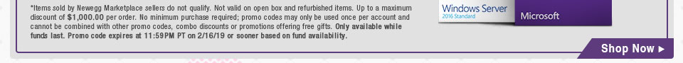 *Items sold by Newegg Marketplace sellers do not qualify. Up to a maximum discount of $1,000.00 per order. No minimum purchase required; promo codes may only be used once per account and cannot be combined with other promo codes, combo discounts or promotions offering free gifts. Only available while funds last. Promo code expires at 11:59PM PT on 2/16/19 or sooner based on fund availability.