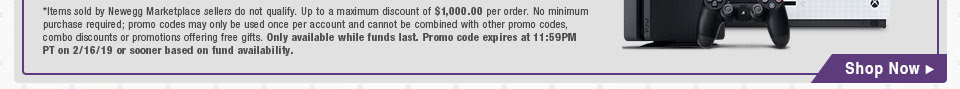 *Items sold by Newegg Marketplace sellers do not qualify. Not valid on open box and refurbished items. Up to a maximum discount of $1,000.00 per order. No minimum purchase required; promo codes may only be used once per account and cannot be combined with other promo codes, combo discounts or promotions offering free gifts. Only available while funds last. Promo code expires at 11:59PM PT on 2/16/19 or sooner based on fund availability.