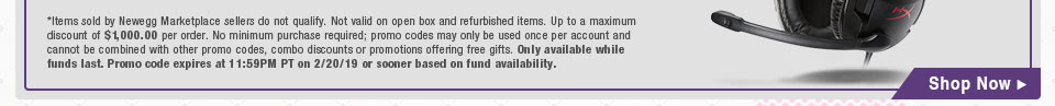 *Items sold by Newegg Marketplace sellers do not qualify. Not valid on open box and refurbished items. Up to a maximum discount of $1,000.00 per order. No minimum purchase required; promo codes may only be used once per account and cannot be combined with other promo codes, combo discounts or promotions offering free gifts. Only available while funds last. Promo code expires at 11:59PM PT on 2/20/19 or sooner based on fund availability.