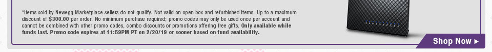 *Items sold by Newegg Marketplace sellers do not qualify. Not valid on open box and refurbished items. Up to a maximum discount of $300.00 per order. No minimum purchase required; promo codes may only be used once per account and cannot be combined with other promo codes, combo discounts or promotions offering free gifts. Only available while funds last. Promo code expires at 11:59PM PT on 2/20/19 or sooner based on fund availability.
