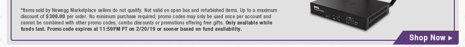 *Items sold by Newegg Marketplace sellers do not qualify. Not valid on open box and refurbished items. Up to a maximum discount of $300.00 per order. No minimum purchase required; promo codes may only be used once per account and cannot be combined with other promo codes, combo discounts or promotions offering free gifts. Only available while funds last. Promo code expires at 11:59PM PT on 2/20/19 or sooner based on fund availability.
