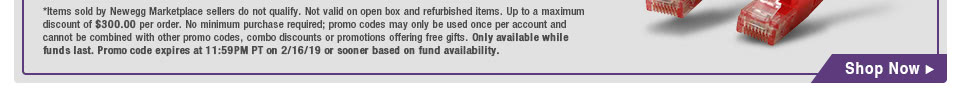 *Items sold by Newegg Marketplace sellers do not qualify. Not valid on open box and refurbished items. Up to a maximum discount of $300.00 per order. No minimum purchase required; promo codes may only be used once per account and cannot be combined with other promo codes, combo discounts or promotions offering free gifts. Only available while funds last. Promo code expires at 11:59PM PT on 2/16/19 or sooner based on fund availability.