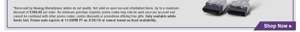 *Items sold by Newegg Marketplace sellers do not qualify. Not valid on open box and refurbished items. Up to a maximum discount of $300.00 per order. No minimum purchase required; promo codes may only be used once per account and cannot be combined with other promo codes, combo discounts or promotions offering free gifts. Only available while funds last. Promo code expires at 11:59PM PT on 2/20/19 or sooner based on fund availability.