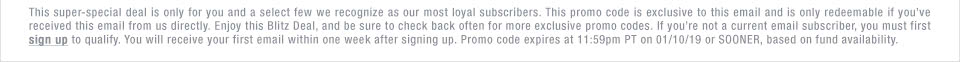 This super-special deal is only for you and a select few we recognize as our most loyal subscribers. This promo code is exclusive to this email and is only redeemable if you’ve received this email from us directly. Enjoy this Blitz Deal, and be sure to check back often for more exclusive promo codes. If you’re not a current email subscriber, you must first sign up to qualify. You will receive your first email within one week after signing up. Promo code expires at 11:59pm PT on 01/10/19 or SOONER, based on fund availability.