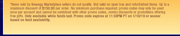 *Items sold by Newegg Marketplace sellers do not qualify. Not valid on open box and refurbished items. Up to a maximum discount of $150.00 per order. No minimum purchase required; promo codes may only be used once per account and cannot be combined with other promo codes, combo discounts or promotions offering free gifts. Only available while funds last. Promo code expires at 11:59PM PT on 1/10/19 or sooner based on fund availability.  