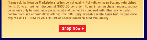 *Items sold by Newegg Marketplace sellers do not qualify. Not valid on open box and refurbished items. Up to a maximum discount of $500.00 per order. No minimum purchase required; promo codes may only be used once per account and cannot be combined with other promo codes, combo discounts or promotions offering free gifts. Only available while funds last. Promo code expires at 11:59PM PT on 1/10/19 or sooner based on fund availability.