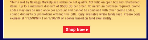 *Items sold by Newegg Marketplace sellers do not qualify. Not valid on open box and refurbished items. Up to a maximum discount of $500.00 per order. No minimum purchase required; promo codes may only be used once per account and cannot be combined with other promo codes, combo discounts or promotions offering free gifts. Only available while funds last. Promo code expires at 11:59PM PT on 1/16/19 or sooner based on fund availability.  