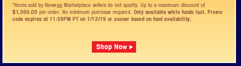 *Items sold by Newegg Marketplace sellers do not qualify. Not valid on open box and refurbished items. Up to a maximum discount of $1,000.00 per order. No minimum purchase required. Only available while funds last. Promo code expires at 11:59PM PT on 1/13/19 or sooner based on fund availability.