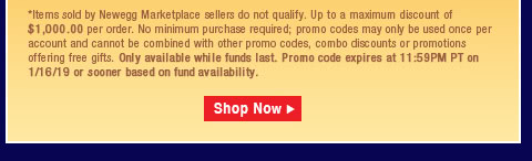 *Items sold by Newegg Marketplace sellers do not qualify. Not valid on open box and refurbished items. Up to a maximum discount of $1,000.00 per order. No minimum purchase required; promo codes may only be used once per account and cannot be combined with other promo codes, combo discounts or promotions offering free gifts. Only available while funds last. Promo code expires at 11:59PM PT on 1/16/19 or sooner based on fund availability.  