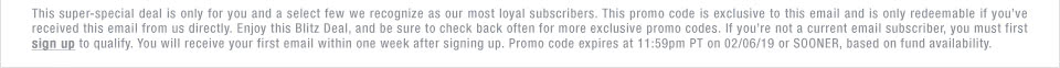 This super-special deal is only for you and a select few we recognize as our most loyal subscribers. This promo code is exclusive to this email and is only redeemable if you've received this email from us directly. Enjoy this Blitz Deal, and be sure to check back often for more exclusive promo codes. If you're not a current email subscriber, you must first sign up to qualify. You will receive your first email within one week after signing up. Promo code expires at 11:59pm PT on 02/06/19 or SOONER, based on fund availability.
