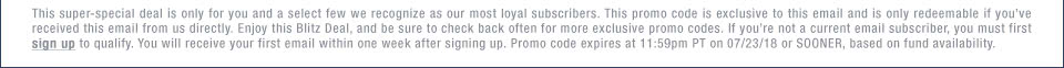 This super-special deal is only for you and a select few we recognize as our most loyal subscribers. This promo code is exclusive to this email and is only redeemable if youve received this email from us directly. Enjoy this Blitz Deal, and be sure to check back often for more exclusive promo codes. If youre not a current email subscriber, you must first sign up to qualify. You will receive your first email within one week after signing up. Promo code expires at 11:59pm PT on 07/23/18 or SOONER, based on fund availability.