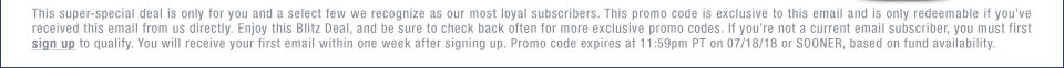 This super-special deal is only for you and a select few we recognize as our most loyal subscribers. This promo code is exclusive to this email and is only redeemable if you��ve received this email from us directly. Enjoy this Blitz Deal, and be sure to check back often for more exclusive promo codes. If you��re not a current email subscriber, you must first sign up to qualify. You will receive your first email within one week after signing up. Promo code expires at 11:59pm PT on 07/18/18 or SOONER, based on fund availability.