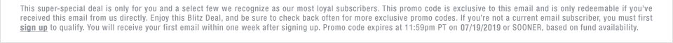 This super-special deal is only for you and a select few we recognize as our most loyal subscribers. This promo code is exclusive to this email and is only redeemable if youve received this email from us directly. Enjoy this Blitz Deal, and be sure to check back often for more exclusive promo codes. If youre not a current email subscriber, you must first sign up to qualify. You will receive your first email within one week after signing up. Promo code expires at 11:59pm PT on 07/19/2019 or SOONER, based on fund availability.