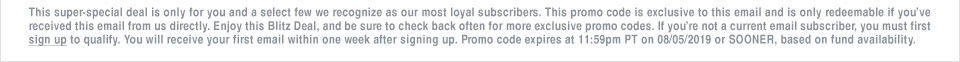 This super-special deal is only for you and a select few we recognize as our most loyal subscribers. This promo code is exclusive to this email and is only redeemable if youve received this email from us directly. Enjoy this Blitz Deal, and be sure to check back often for more exclusive promo codes. If youre not a current email subscriber, you must first sign up to qualify. You will receive your first email within one week after signing up. Promo code expires at 11:59pm PT on 08/05/2019 or SOONER, based on fund availability.