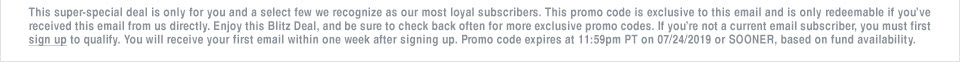 This super-special deal is only for you and a select few we recognize as our most loyal subscribers. This promo code is exclusive to this email and is only redeemable if youve received this email from us directly. Enjoy this Blitz Deal, and be sure to check back often for more exclusive promo codes. If youre not a current email subscriber, you must first sign up to qualify. You will receive your first email within one week after signing up. Promo code expires at 11:59pm PT on 07/24/2019 or SOONER, based on fund availability.