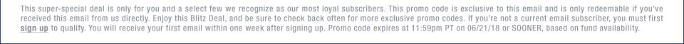 This super-special deal is only for you and a select few we recognize as our most loyal subscribers. This promo code is exclusive to this email and is only redeemable if you’ve received this email from us directly. Enjoy this Blitz Deal, and be sure to check back often for more exclusive promo codes. If you’re not a current email subscriber, you must first sign up to qualify. You will receive your first email within one week after signing up. Promo code expires at 11:59pm PT on 06/21/18 or SOONER, based on fund availability.