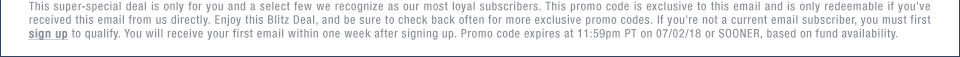 This super-special deal is only for you and a select few we recognize as our most loyal subscribers. This promo code is exclusive to this email and is only redeemable if youve received this email from us directly. Enjoy this Blitz Deal, and be sure to check back often for more exclusive promo codes. If youre not a current email subscriber, you must first sign up to qualify. You will receive your first email within one week after signing up. Promo code expires at 11:59pm PT on 07/02/18 or SOONER, based on fund availability.