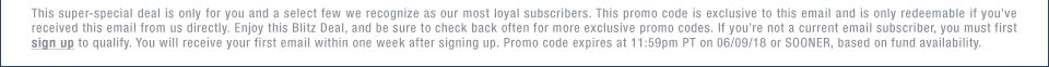 This super-special deal is only for you and a select few we recognize as our most loyal subscribers. This promo code is exclusive to this email and is only redeemable if youve received this email from us directly. Enjoy this Blitz Deal, and be sure to check back often for more exclusive promo codes. If youre not a current email subscriber, you must first sign up to qualify. You will receive your first email within one week after signing up. Promo code expires at 11:59pm PT on 06/09/18 or SOONER, based on fund availability.