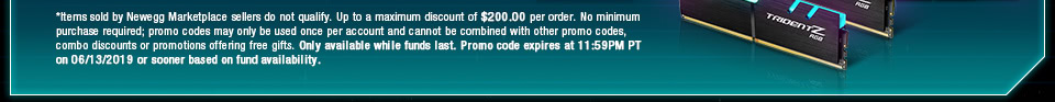 *Items sold by Newegg Marketplace sellers do not qualify. Up to a maximum discount of $200.00 per order. No minimum purchase required; promo codes may only be used once per account and cannot be combined with other promo codes, combo discounts or promotions offering free gifts. Only available while funds last. Promo code expires at 11:59PM PT on 06/13/2019 or sooner based on fund availability.