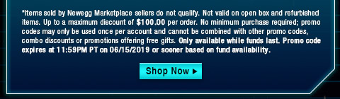 *Items sold by Newegg Marketplace sellers do not qualify. Not valid on open box and refurbished items. Up to a maximum discount of $100.00 per order. No minimum purchase required; promo codes may only be used once per account and cannot be combined with other promo codes, combo discounts or promotions offering free gifts. Only available while funds last. Promo code expires at 11:59PM PT on 06/15/2019 or sooner based on fund availability. 