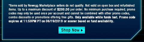 *Items sold by Newegg Marketplace sellers do not qualify. Not valid on open box and refurbished items. Up to a maximum discount of $200.00 per order. No minimum purchase required; promo codes may only be used once per account and cannot be combined with other promo codes, combo discounts or promotions offering free gifts. Only available while funds last. Promo code expires at 11:59PM PT on 06/19/2019 or sooner based on fund availability.  