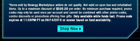 *Items sold by Newegg Marketplace sellers do not qualify. Not valid on open box and refurbished items. Up to a maximum discount of $500.00 per order. No minimum purchase required; promo codes may only be used once per account and cannot be combined with other promo codes, combo discounts or promotions offering free gifts. Only available while funds last. Promo code expires at 11:59PM PT on 06/14/2019 or sooner based on fund availability.  