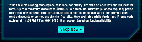 *Items sold by Newegg Marketplace sellers do not qualify. Not valid on open box and refurbished items. Up to a maximum discount of $200.00 per order. No minimum purchase required; promo codes may only be used once per account and cannot be combined with other promo codes, combo discounts or promotions offering free gifts. Only available while funds last. Promo code expires at 11:59PM PT on 06/19/2019 or sooner based on fund availability.  