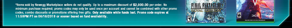 *Items sold by Newegg Marketplace sellers do not qualify. Up to a maximum discount of $2,000.00 per order. No minimum purchase required; promo codes may only be used once per account and cannot be combined with other promo codes, combo discounts or promotions offering free gifts. Only available while funds last. Promo code expires at 11:59PM PT on 06/16/2019 or sooner based on fund availability.  