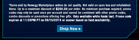 *Items sold by Newegg Marketplace sellers do not qualify. Not valid on open box and refurbished items. Up to a maximum discount of $200.00 per order. No minimum purchase required; promo codes may only be used once per account and cannot be combined with other promo codes, combo discounts or promotions offering free gifts. Only available while funds last. Promo code expires at 11:59PM PT on 06/15/2019 or sooner based on fund availability.