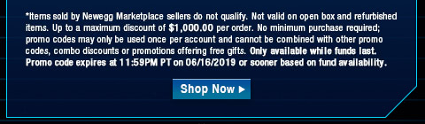 *Items sold by Newegg Marketplace sellers do not qualify. Not valid on open box and refurbished items. Up to a maximum discount of $1,000.00 per order. No minimum purchase required; promo codes may only be used once per account and cannot be combined with other promo codes, combo discounts or promotions offering free gifts. Only available while funds last. Promo code expires at 11:59PM PT on 06/16/2019 or sooner based on fund availability.  