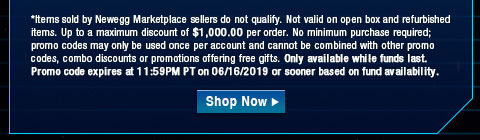 *Items sold by Newegg Marketplace sellers do not qualify. Not valid on open box and refurbished items. Up to a maximum discount of $1,000.00 per order. No minimum purchase required; promo codes may only be used once per account and cannot be combined with other promo codes, combo discounts or promotions offering free gifts. Only available while funds last. Promo code expires at 11:59PM PT on 06/16/2019 or sooner based on fund availability.  