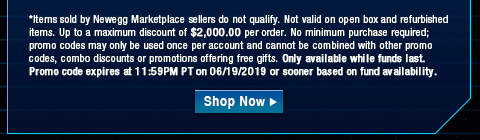 *Items sold by Newegg Marketplace sellers do not qualify. Not valid on open box and refurbished items. Up to a maximum discount of $2,000.00 per order. No minimum purchase required; promo codes may only be used once per account and cannot be combined with other promo codes, combo discounts or promotions offering free gifts. Only available while funds last. Promo code expires at 11:59PM PT on 06/19/2019 or sooner based on fund availability.  