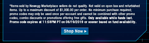 *Items sold by Newegg Marketplace sellers do not qualify. Not valid on open box and refurbished items. Up to a maximum discount of $1,000.00 per order. No minimum purchase required; promo codes may only be used once per account and cannot be combined with other promo codes, combo discounts or promotions offering free gifts. Only available while funds last. Promo code expires at 11:59PM PT on 06/19/2019 or sooner based on fund availability. 